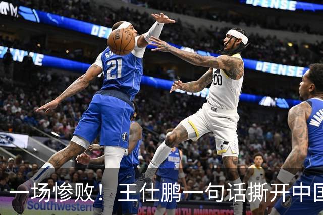 一场惨败！王仕鹏一句话撕开中国篮球遮羞布：联赛20分，国际赛0分！